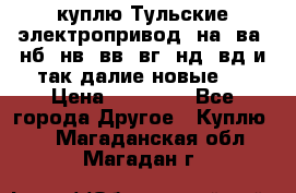 куплю Тульские электропривод  на, ва, нб, нв, вв, вг, нд, вд и так далие новые   › Цена ­ 85 500 - Все города Другое » Куплю   . Магаданская обл.,Магадан г.